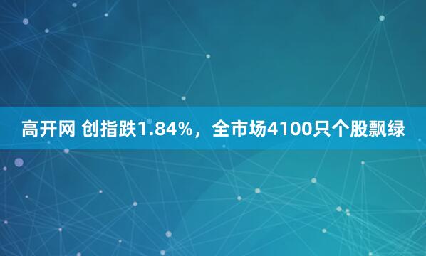 高开网 创指跌1.84%,全市场4100只个股飘绿