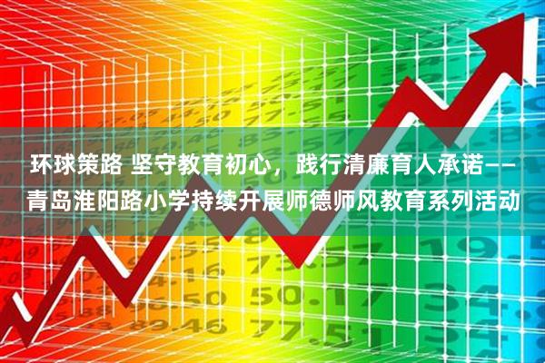 环球策路 坚守教育初心，践行清廉育人承诺——青岛淮阳路小学持续开展师德师风教育系列活动