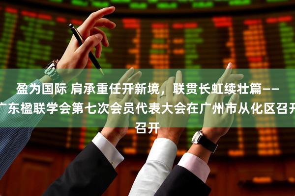 盈为国际 肩承重任开新境，联贯长虹续壮篇——广东楹联学会第七次会员代表大会在广州市从化区召开