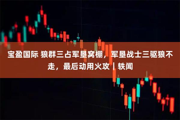 宝盈国际 狼群三占军垦窝棚，军垦战士三驱狼不走，最后动用火攻｜轶闻