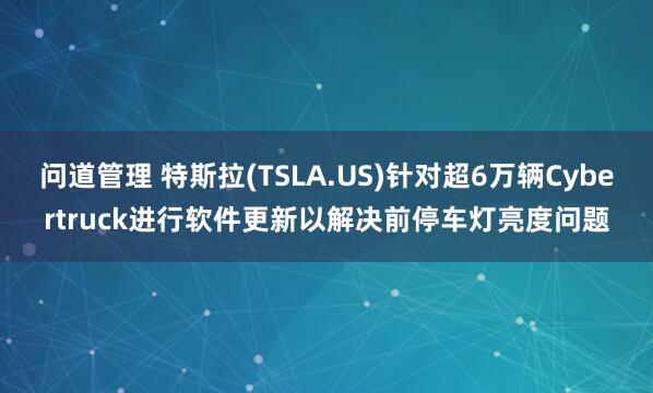 问道管理 特斯拉(TSLA.US)针对超6万辆Cybertruck进行软件更新以解决前停车灯亮度问题