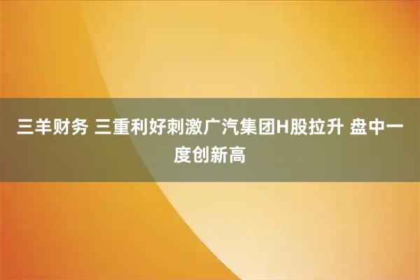 三羊财务 三重利好刺激广汽集团H股拉升 盘中一度创新高