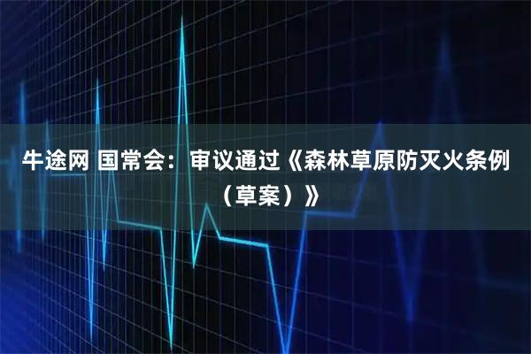 牛途网 国常会:审议通过《森林草原防灭火条例(草案)》