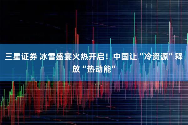 三星证券 冰雪盛宴火热开启！中国让“冷资源”释放“热动能”