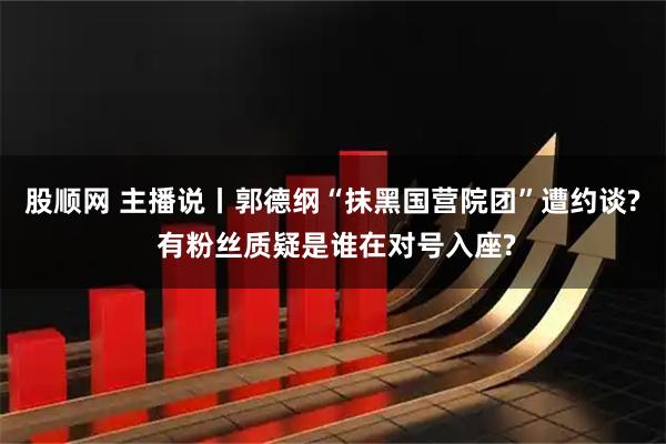 股顺网 主播说丨郭德纲“抹黑国营院团”遭约谈? 有粉丝质疑是谁在对号入座?