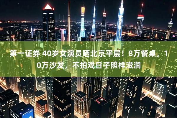 第一证券 40岁女演员晒北京平层！8万餐桌，10万沙发，不拍戏日子照样滋润