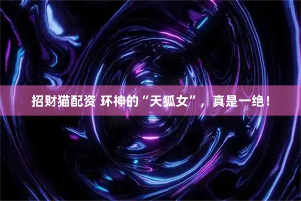 招财猫配资 环神的“天狐女”，真是一绝！