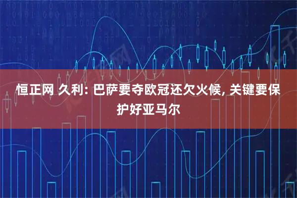 恒正网 久利: 巴萨要夺欧冠还欠火候, 关键要保护好亚马尔