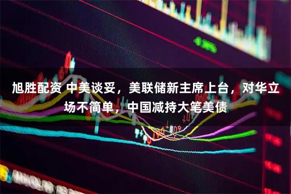 旭胜配资 中美谈妥，美联储新主席上台，对华立场不简单，中国减持大笔美债