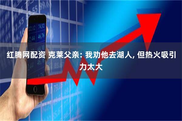 红腾网配资 克莱父亲: 我劝他去湖人, 但热火吸引力太大
